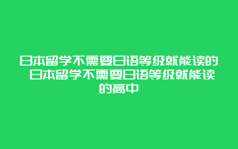 日本留学不需要日语等级就能读的 日本留学不需要日语等级就能读的高中