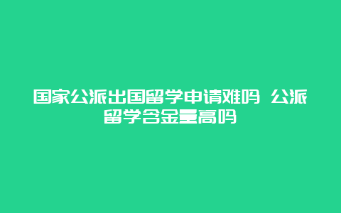 国家公派出国留学申请难吗 公派留学含金量高吗