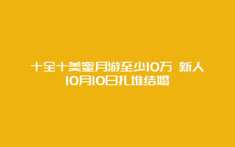 十全十美蜜月游至少10万 新人10月10日扎堆结婚