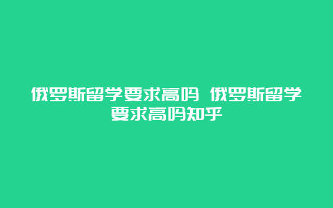 俄罗斯留学要求高吗 俄罗斯留学要求高吗知乎