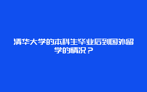 清华大学的本科生毕业后到国外留学的情况？