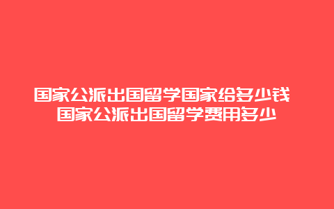 国家公派出国留学国家给多少钱 国家公派出国留学费用多少