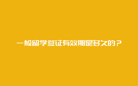 一般留学签证有效期是多久的？