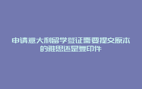 申请意大利留学签证需要提交原本的雅思还是复印件