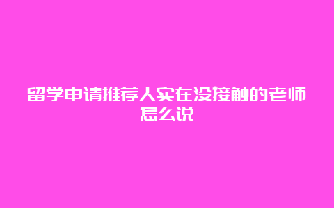 留学申请推荐人实在没接触的老师怎么说