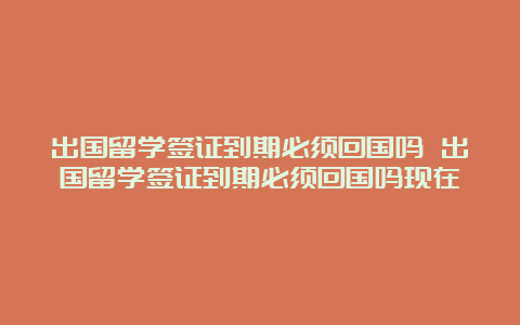 出国留学签证到期必须回国吗 出国留学签证到期必须回国吗现在