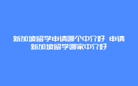 新加坡留学申请哪个中介好 申请新加坡留学哪家中介好