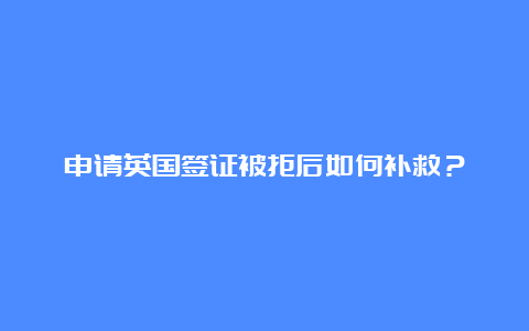 申请英国签证被拒后如何补救？