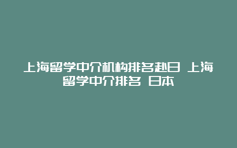 上海留学中介机构排名赴日 上海留学中介排名 日本