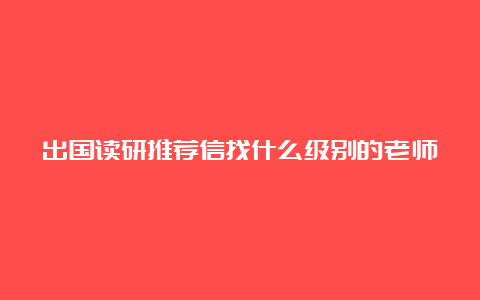 出国读研推荐信找什么级别的老师