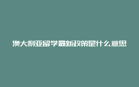 澳大利亚留学最新政策是什么意思