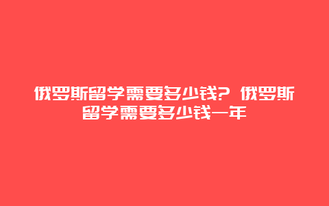 俄罗斯留学需要多少钱? 俄罗斯留学需要多少钱一年