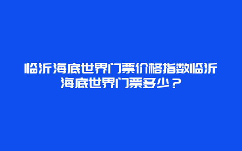 临沂海底世界门票价格指数临沂海底世界门票多少？