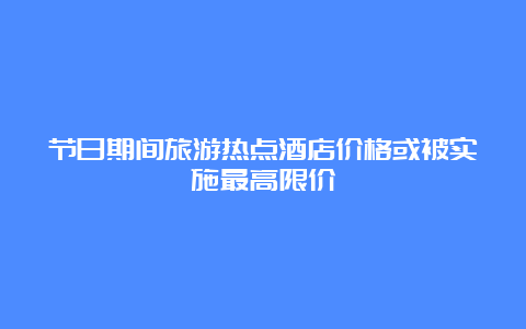 节日期间旅游热点酒店价格或被实施最高限价