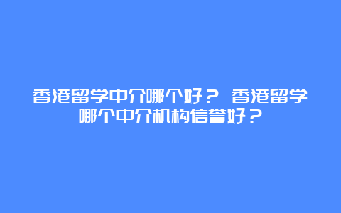 香港留学中介哪个好？ 香港留学哪个中介机构信誉好？