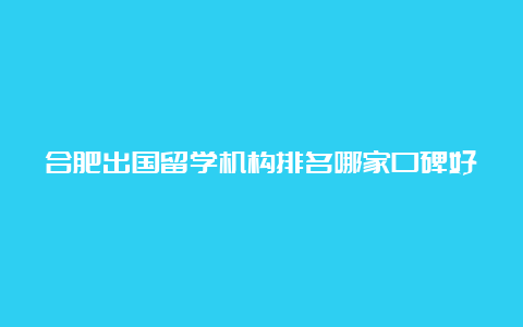 合肥出国留学机构排名哪家口碑好