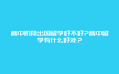 高中阶段出国留学好不好?高中留学有什么好处？