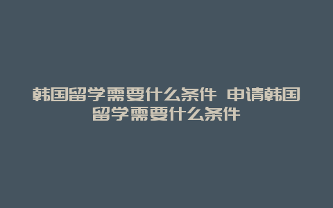 韩国留学需要什么条件 申请韩国留学需要什么条件