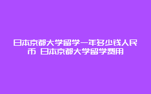 日本京都大学留学一年多少钱人民币 日本京都大学留学费用