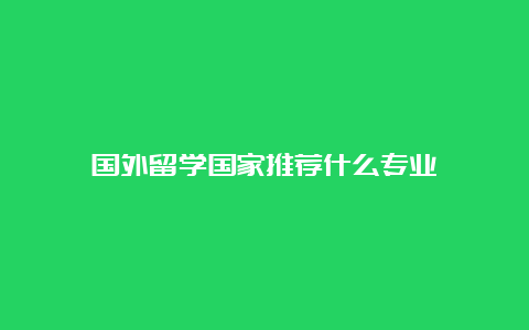 国外留学国家推荐什么专业