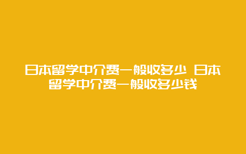 日本留学中介费一般收多少 日本留学中介费一般收多少钱