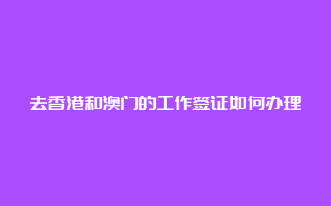 去香港和澳门的工作签证如何办理