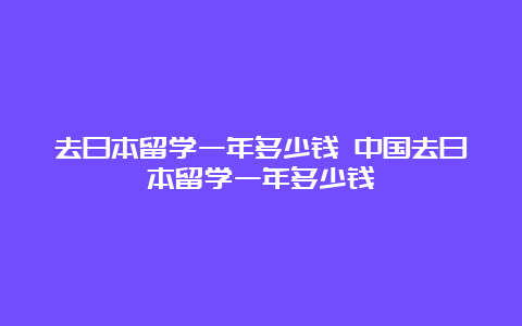 去日本留学一年多少钱 中国去日本留学一年多少钱