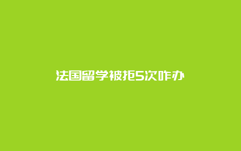 法国留学被拒5次咋办