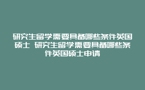 研究生留学需要具备哪些条件英国硕士 研究生留学需要具备哪些条件英国硕士申请