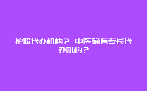 护照代办机构？ 中医确有专长代办机构？