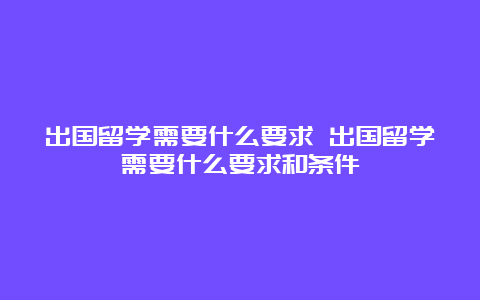 出国留学需要什么要求 出国留学需要什么要求和条件