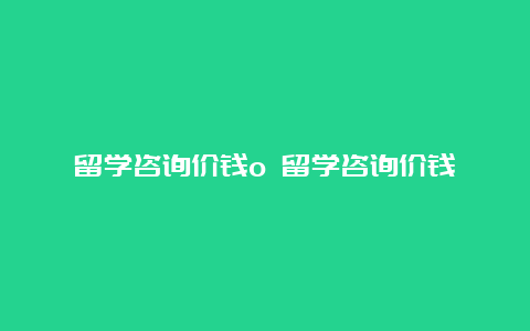 留学咨询价钱o 留学咨询价钱