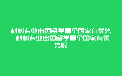 材料专业出国留学哪个国家有优势 材料专业出国留学哪个国家有优势呢