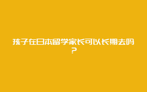 孩子在日本留学家长可以长期去吗？