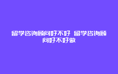 留学咨询顾问好不好 留学咨询顾问好不好做