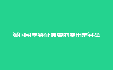 英国留学签证需要的费用是多少