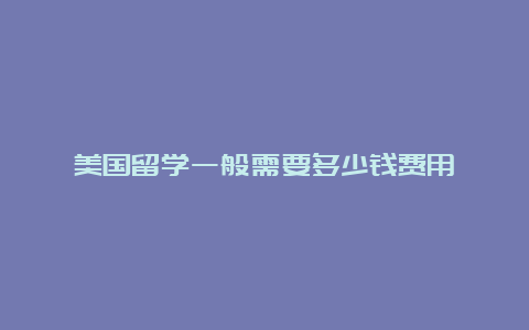 美国留学一般需要多少钱费用