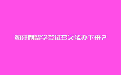 匈牙利留学签证多久能办下来？