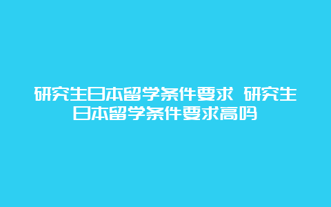 研究生日本留学条件要求 研究生日本留学条件要求高吗