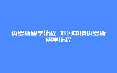 俄罗斯留学流程 如何申请俄罗斯留学流程