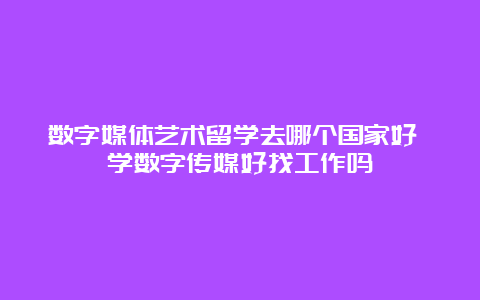 数字媒体艺术留学去哪个国家好 学数字传媒好找工作吗