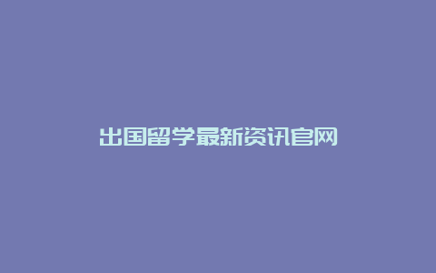 出国留学最新资讯官网