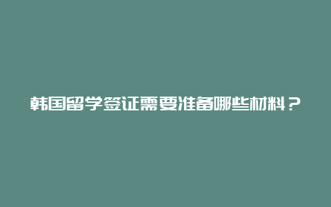 韩国留学签证需要准备哪些材料？