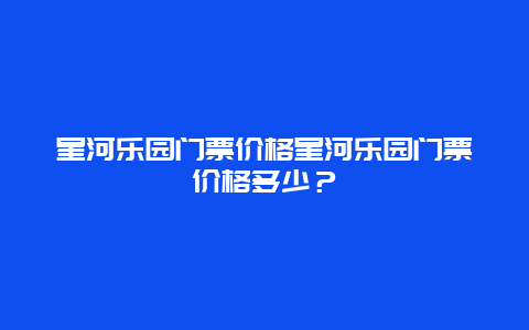 星河乐园门票价格星河乐园门票价格多少？