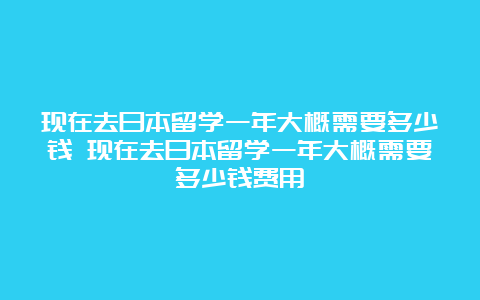 现在去日本留学一年大概需要多少钱 现在去日本留学一年大概需要多少钱费用