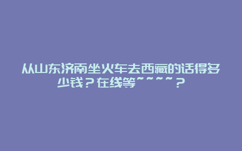 从山东济南坐火车去西藏的话得多少钱？在线等~~~~？