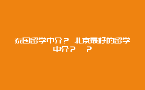 泰国留学中介？ 北京最好的留学中介？　？