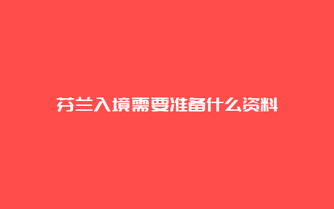 芬兰入境需要准备什么资料