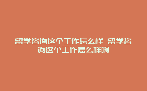 留学咨询这个工作怎么样 留学咨询这个工作怎么样啊