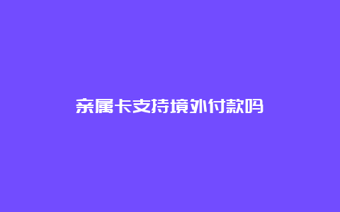 亲属卡支持境外付款吗